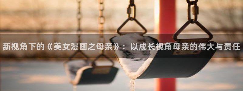 汗汗漫画免费登录页面看漫画：新视角下的《美女漫画之母亲》：以成长视角母亲的伟大与责任